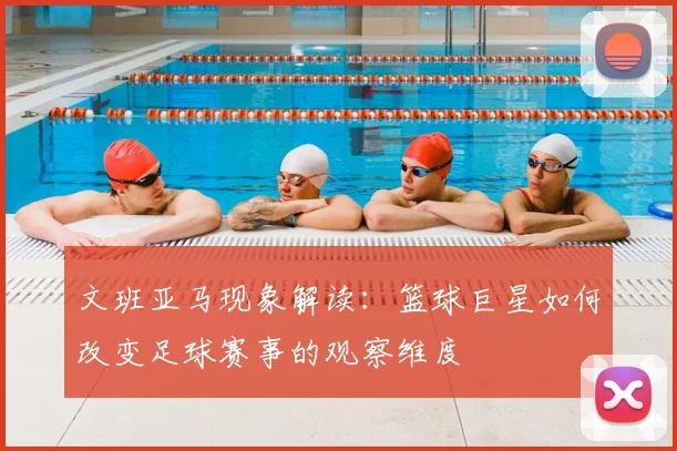 文班亚马现象解读:篮球巨星如何改变足球赛事的观察维度