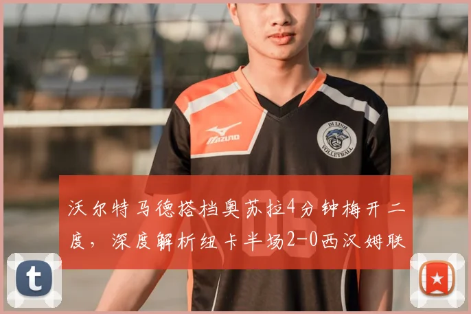 沃尔特马德搭档奥苏拉4分钟梅开二度,深度解析纽卡半场2-0西汉姆联战术关键