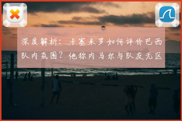 深度解析：卡塞米罗如何评价巴西队内氛围？他称内马尔与队友无区别的背后