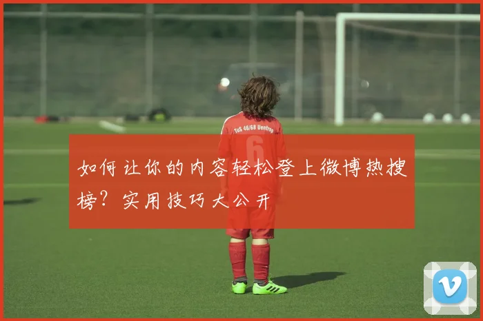 如何让你的内容轻松登上微博热搜榜?实用技巧大公开