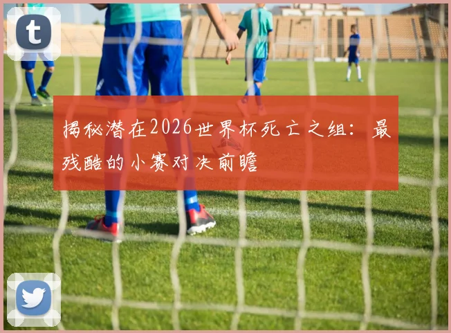 揭秘潜在2026世界杯死亡之组:最残酷的小赛对决前瞻