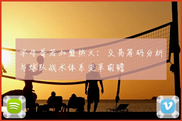 字母哥若加盟热火:交易筹码分析与球队战术体系变革前瞻