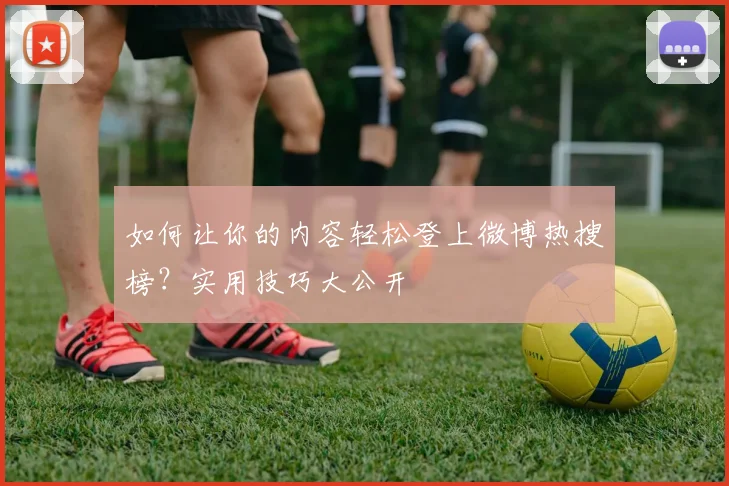 如何让你的内容轻松登上微博热搜榜?实用技巧大公开