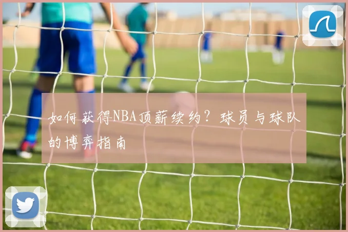 如何获得NBA顶薪续约?球员与球队的博弈指南