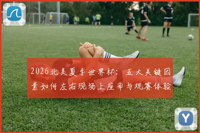 2026北美夏季世界杯：五大关键因素如何左右现场上座率与观赛体验