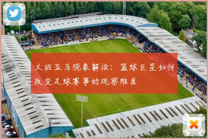 文班亚马现象解读：篮球巨星如何改变足球赛事的观察维度