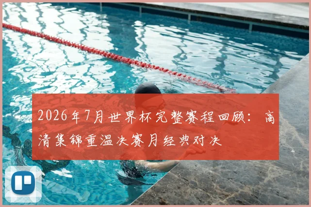 2026年7月世界杯完整赛程回顾:高清集锦重温决赛月经典对决