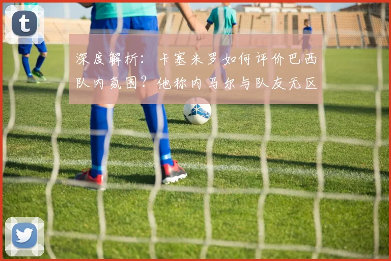 深度解析：卡塞米罗如何评价巴西队内氛围？他称内马尔与队友无区别的背后