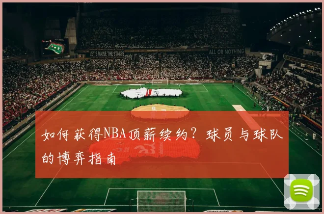 如何获得NBA顶薪续约?球员与球队的博弈指南